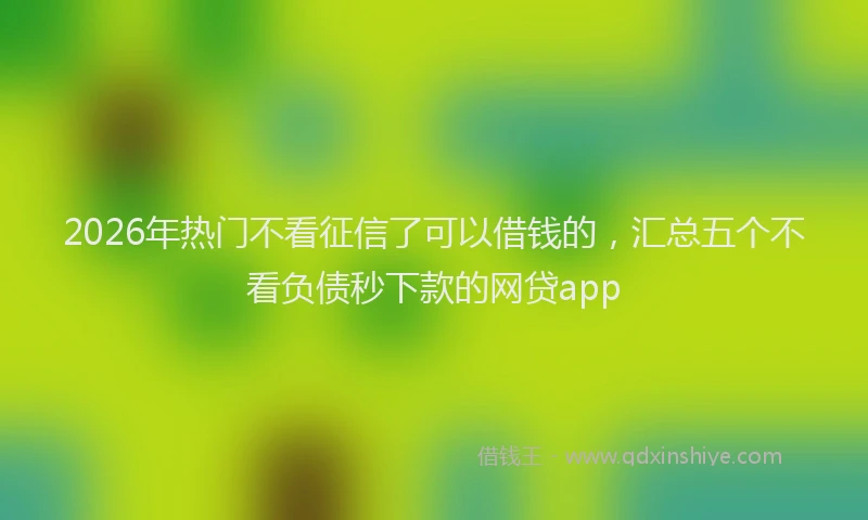 2026年热门不看征信了可以借钱的，汇总五个不看负债秒下款的网贷app