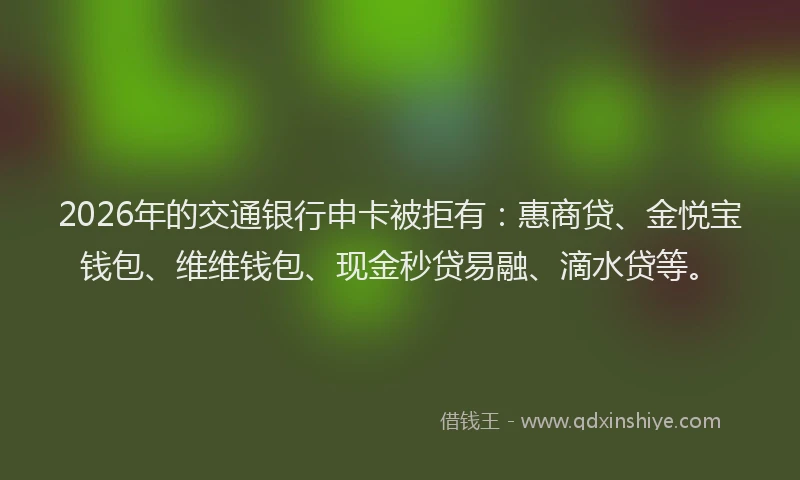 2026年的交通银行申卡被拒有：惠商贷、金悦宝钱包、维维钱包、现金秒贷易融、滴水贷等。