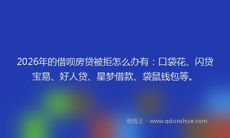 2026年的借呗房贷被拒怎么办有：口袋花、闪贷宝易、好人贷、星梦借款、袋鼠钱包等。