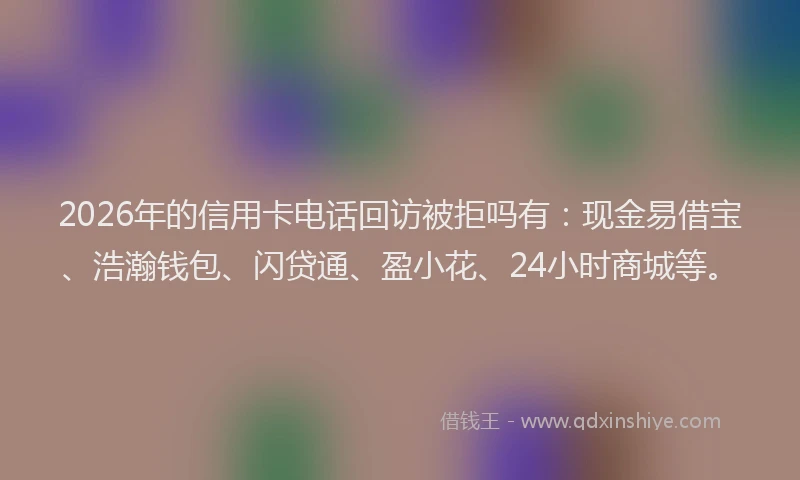 2026年的信用卡电话回访被拒吗有：现金易借宝、浩瀚钱包、闪贷通、盈小花、24小时商城等。