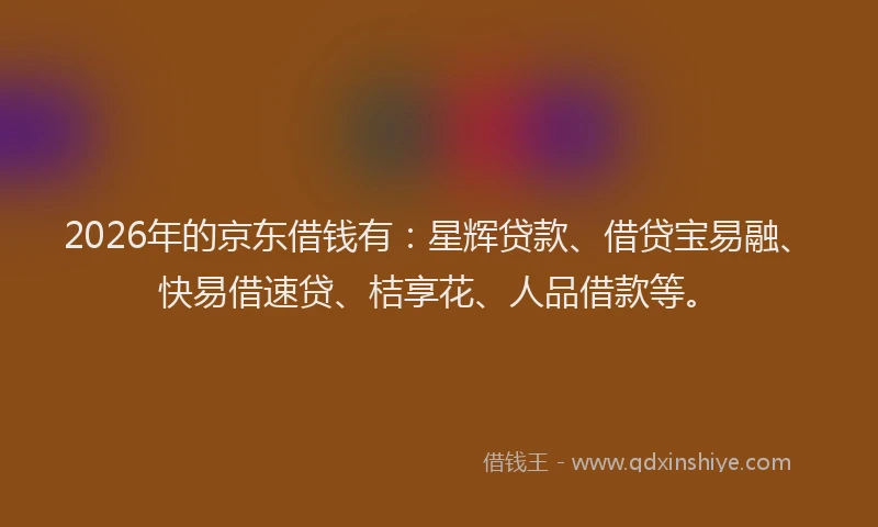 2026年的京东借钱有：星辉贷款、借贷宝易融、快易借速贷、桔享花、人品借款等。