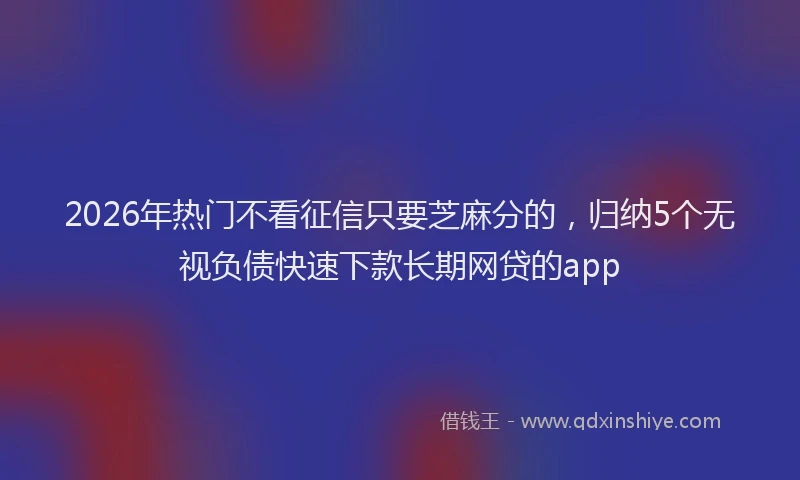 2026年热门不看征信只要芝麻分的，归纳5个无视负债快速下款长期网贷的app