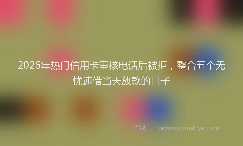 2026年热门信用卡审核电话后被拒，整合五个无忧速借当天放款的口子