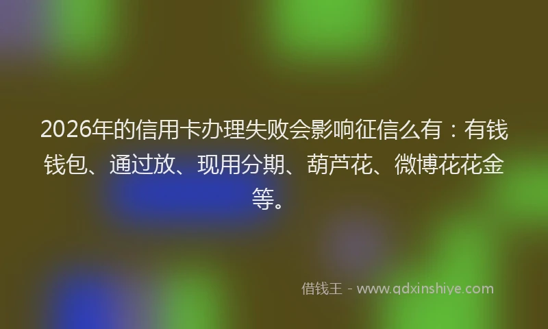 2026年的信用卡办理失败会影响征信么有：有钱钱包、通过放、现用分期、葫芦花、微博花花金等。