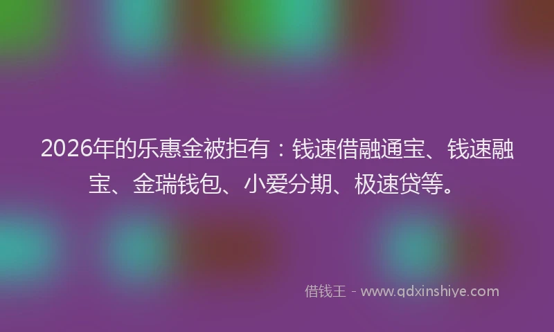 2026年的乐惠金被拒有：钱速借融通宝、钱速融宝、金瑞钱包、小爱分期、极速贷等。