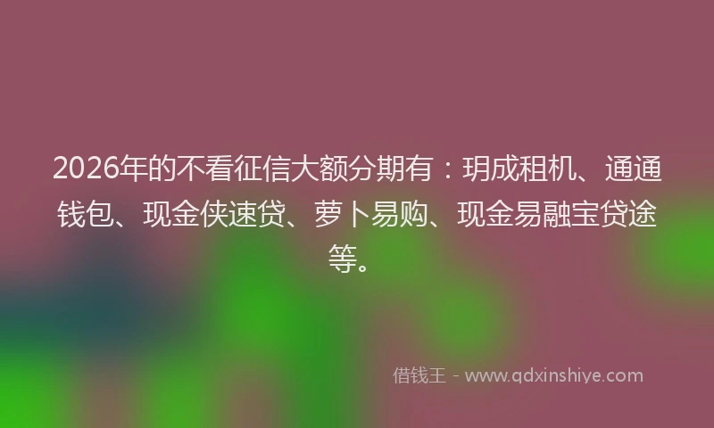 2026年的不看征信大额分期有：玥成租机、通通钱包、现金侠速贷、萝卜易购、现金易融宝贷途等。