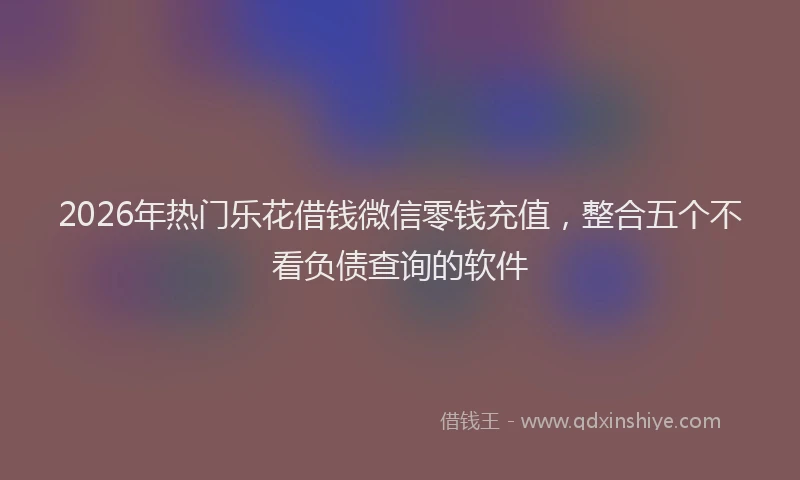 2026年热门乐花借钱微信零钱充值，整合五个不看负债查询的软件