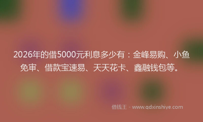2026年的借5000元利息多少有：金峰易购、小鱼免审、借款宝速易、天天花卡、鑫融钱包等。