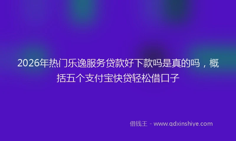 2026年热门乐逸服务贷款好下款吗是真的吗，概括五个支付宝快贷轻松借口子