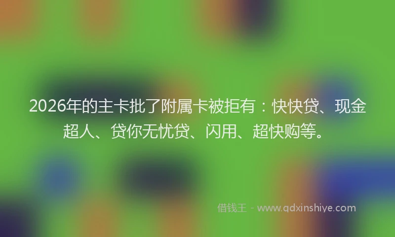 2026年的主卡批了附属卡被拒有：快快贷、现金超人、贷你无忧贷、闪用、超快购等。