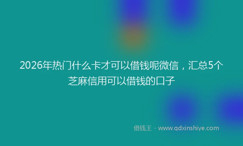2026年热门什么卡才可以借钱呢微信，汇总5个芝麻信用可以借钱的口子