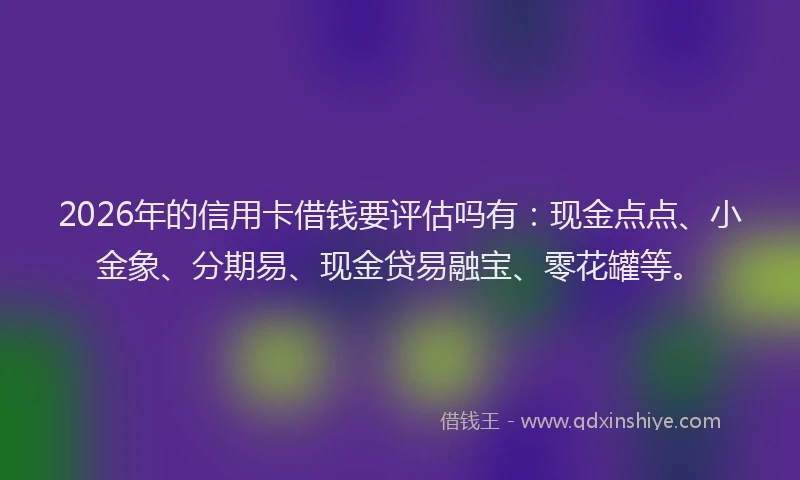 2026年的信用卡借钱要评估吗有：现金点点、小金象、分期易、现金贷易融宝、零花罐等。