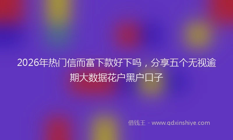 2026年热门信而富下款好下吗，分享五个无视逾期大数据花户黑户口子