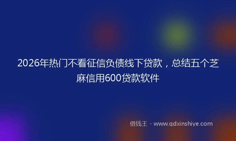 2026年热门不看征信负债线下贷款，总结五个芝麻信用600贷款软件