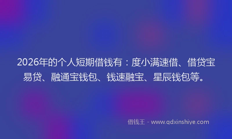 2026年的个人短期借钱有：度小满速借、借贷宝易贷、融通宝钱包、钱速融宝、星辰钱包等。