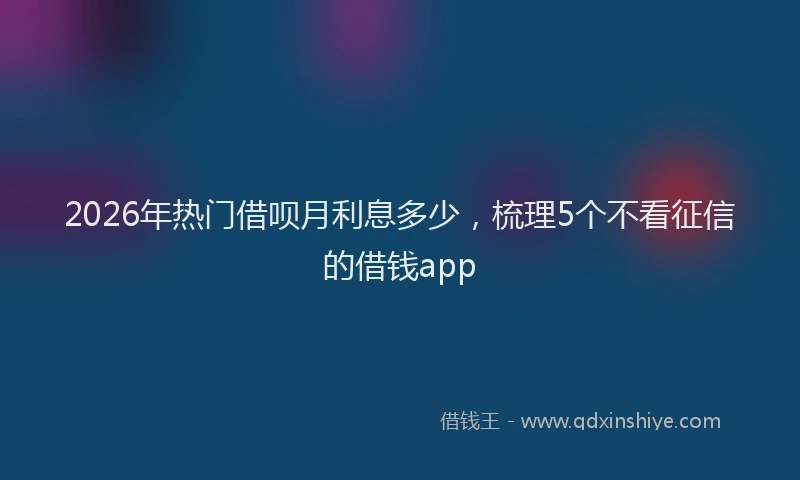 2026年热门借呗月利息多少，梳理5个不看征信的借钱app