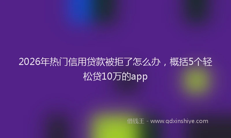 2026年热门信用贷款被拒了怎么办，概括5个轻松贷10万的app