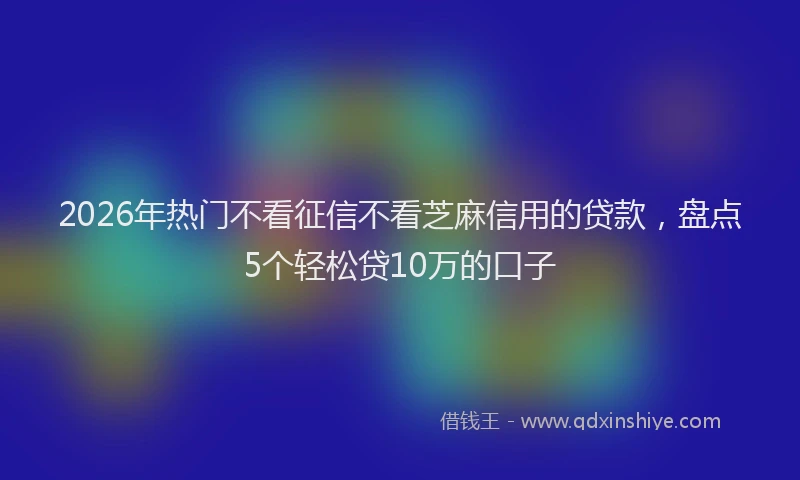 2026年热门不看征信不看芝麻信用的贷款，盘点5个轻松贷10万的口子