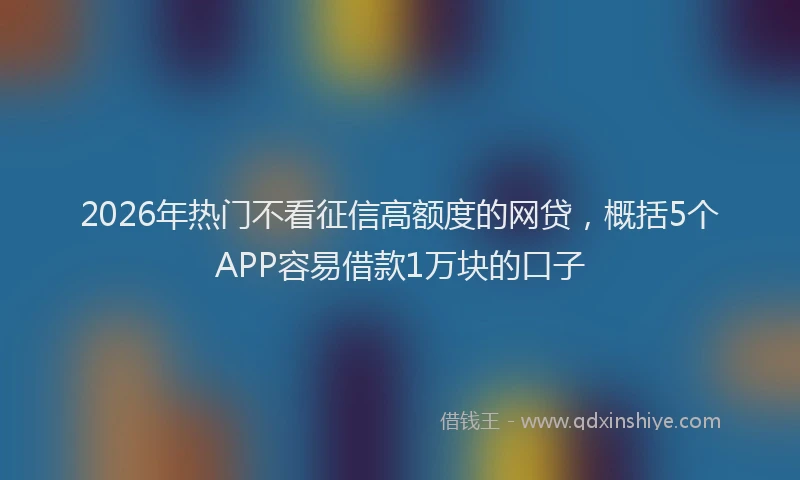 2026年热门不看征信高额度的网贷，概括5个APP容易借款1万块的口子