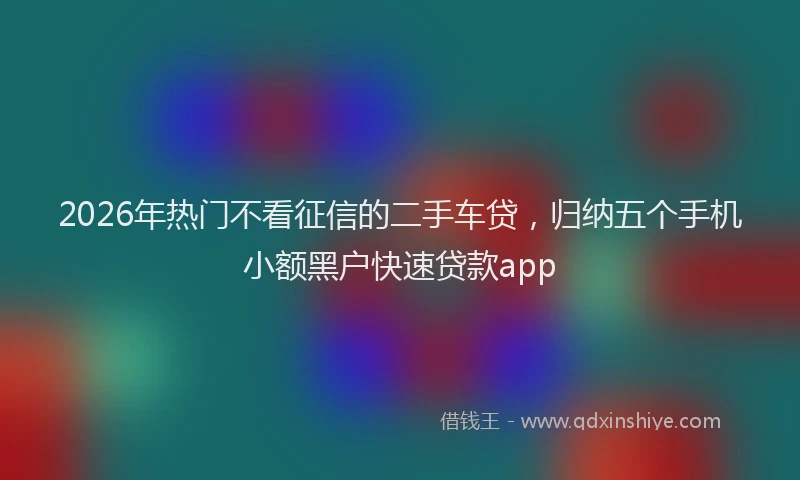 2026年热门不看征信的二手车贷，归纳五个手机小额黑户快速贷款app