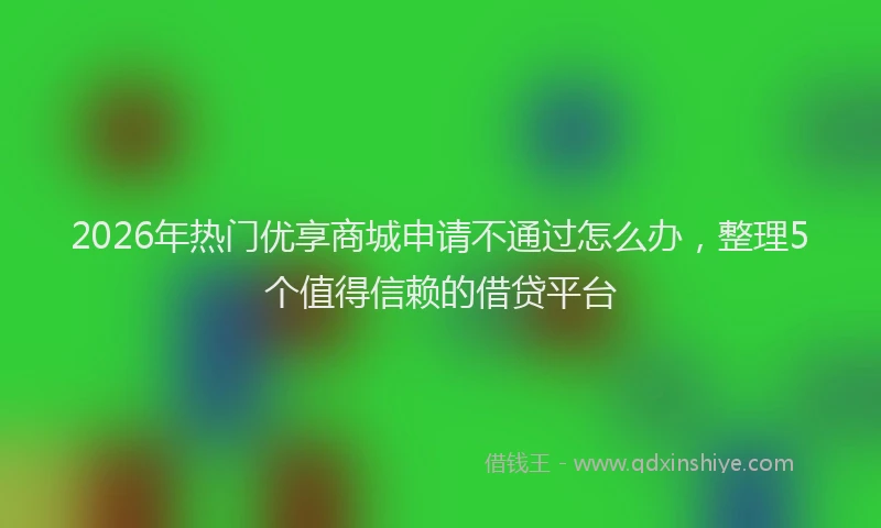 2026年热门优享商城申请不通过怎么办，整理5个值得信赖的借贷平台