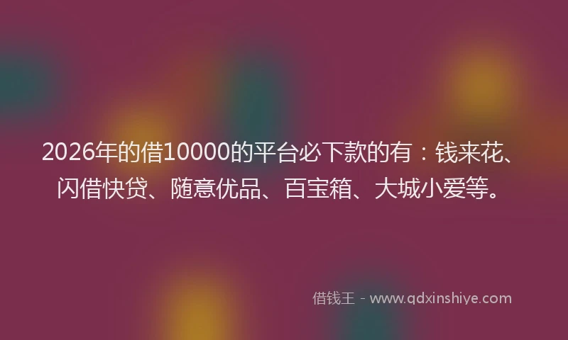 2026年的借10000的平台必下款的有：钱来花、闪借快贷、随意优品、百宝箱、大城小爱等。