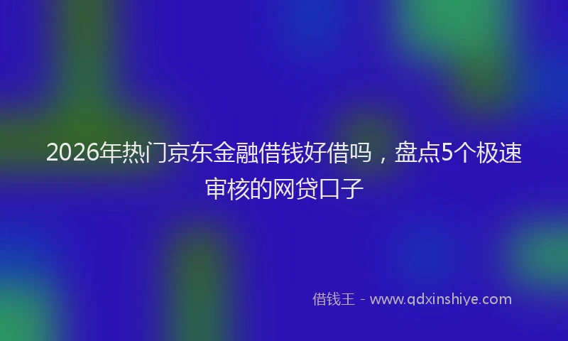 2026年热门京东金融借钱好借吗，盘点5个极速审核的网贷口子