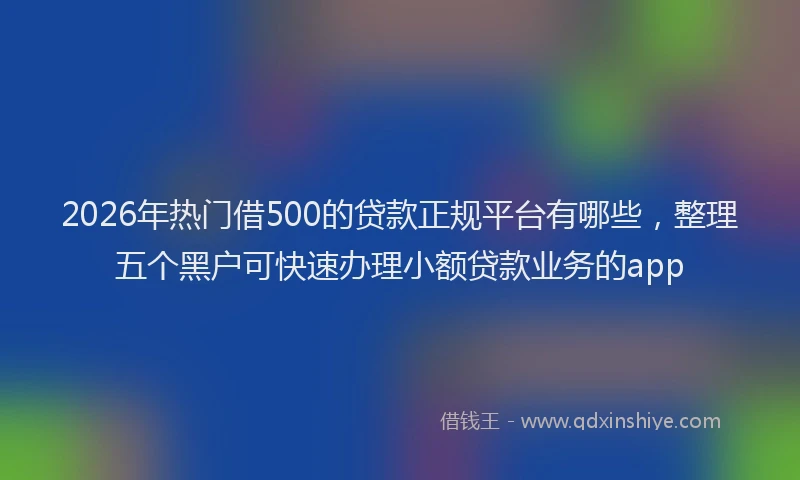 2026年热门借500的贷款正规平台有哪些，整理五个黑户可快速办理小额贷款业务的app