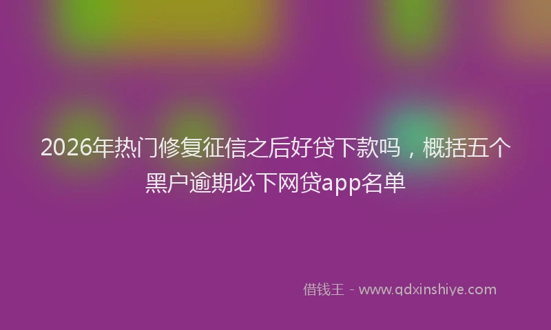 2026年热门修复征信之后好贷下款吗，概括五个黑户逾期必下网贷app名单