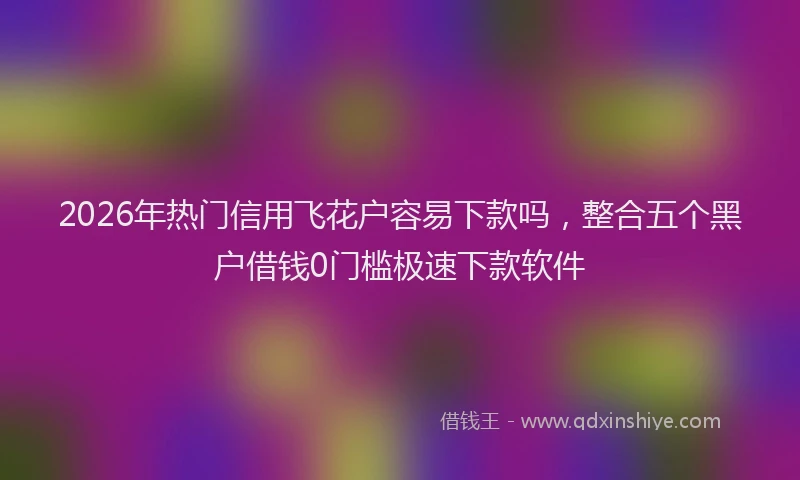 2026年热门信用飞花户容易下款吗，整合五个黑户借钱0门槛极速下款软件