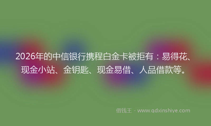 2026年的中信银行携程白金卡被拒有：易得花、现金小站、金钥匙、现金易借、人品借款等。
