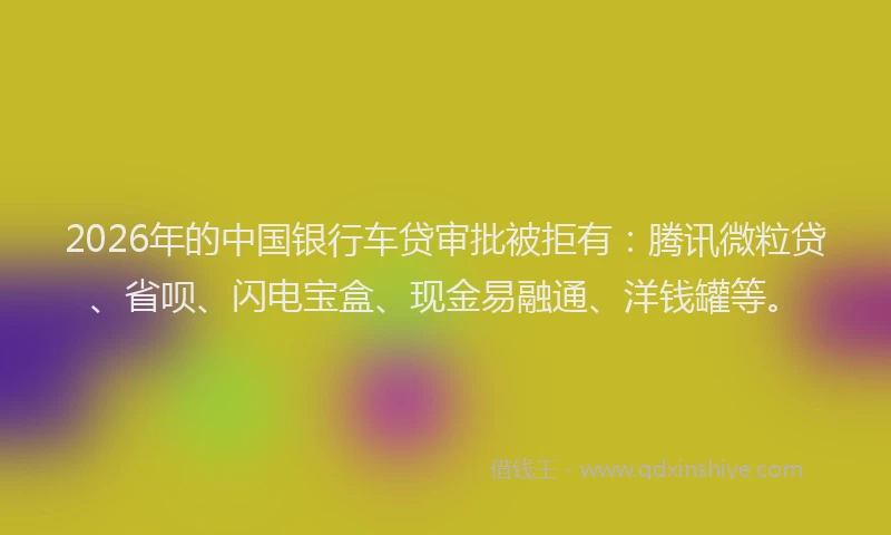 2026年的中国银行车贷审批被拒有：腾讯微粒贷、省呗、闪电宝盒、现金易融通、洋钱罐等。