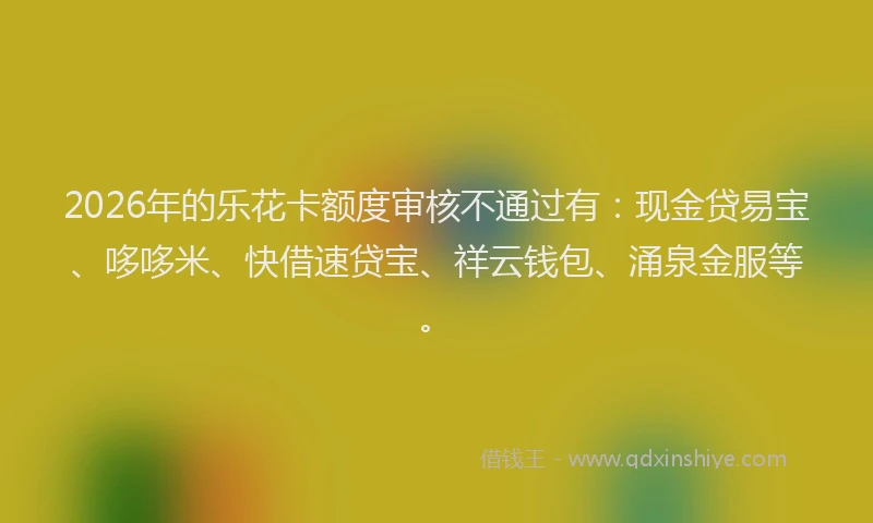 2026年的乐花卡额度审核不通过有：现金贷易宝、哆哆米、快借速贷宝、祥云钱包、涌泉金服等。