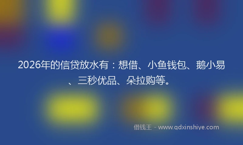 2026年的信贷放水有：想借、小鱼钱包、鹅小易、三秒优品、朵拉购等。