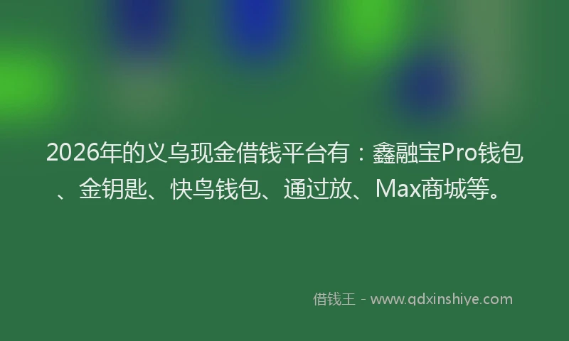 2026年的义乌现金借钱平台有：鑫融宝Pro钱包、金钥匙、快鸟钱包、通过放、Max商城等。
