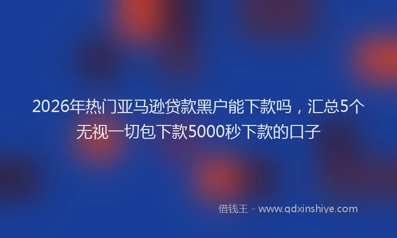 2026年热门亚马逊贷款黑户能下款吗，汇总5个无视一切包下款5000秒下款的口子