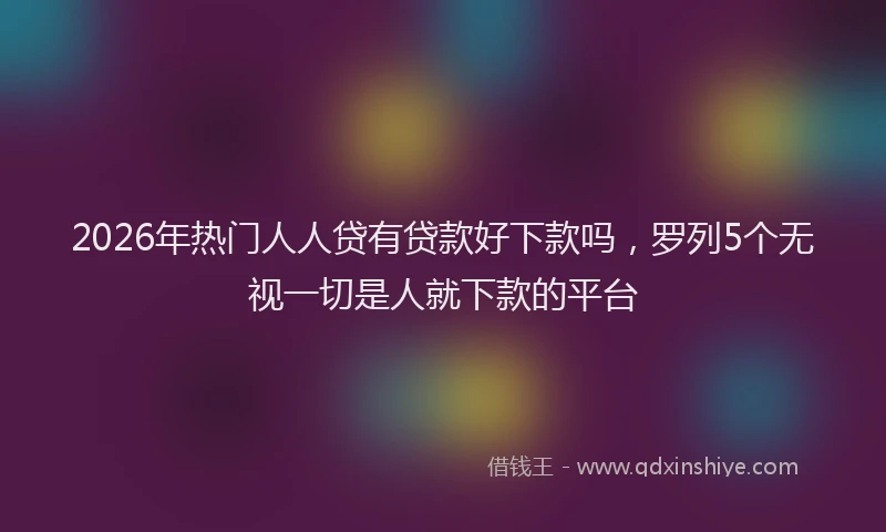 2026年热门人人贷有贷款好下款吗，罗列5个无视一切是人就下款的平台