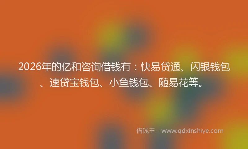 2026年的亿和咨询借钱有：快易贷通、闪银钱包、速贷宝钱包、小鱼钱包、随易花等。