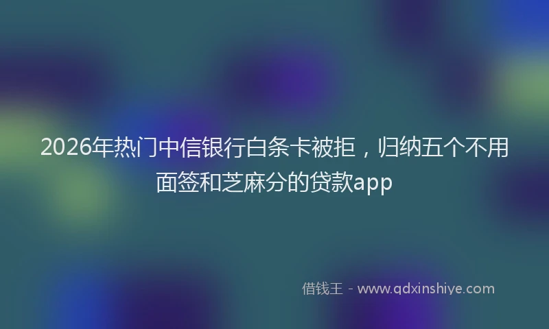 2026年热门中信银行白条卡被拒，归纳五个不用面签和芝麻分的贷款app