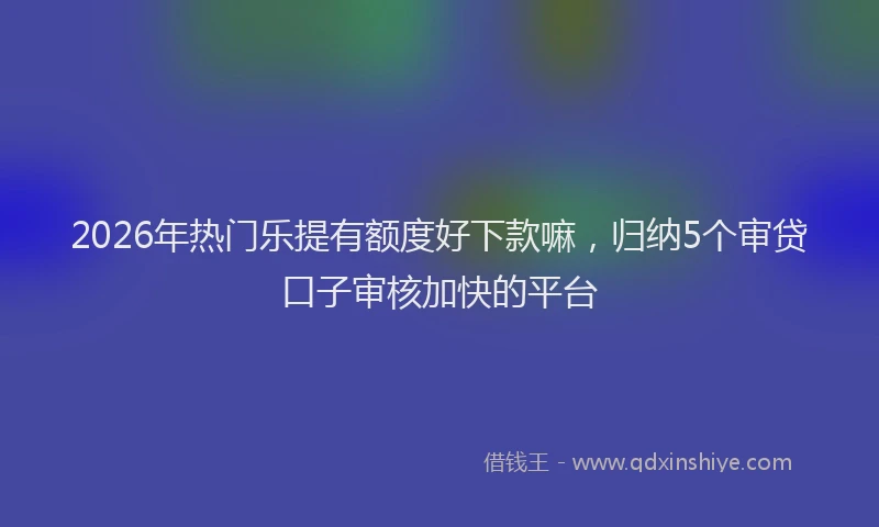2026年热门乐提有额度好下款嘛，归纳5个审贷口子审核加快的平台