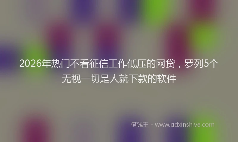 2026年热门不看征信工作低压的网贷，罗列5个无视一切是人就下款的软件