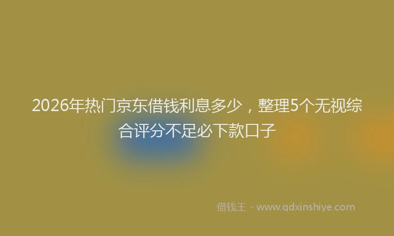 2026年热门京东借钱利息多少，整理5个无视综合评分不足必下款口子