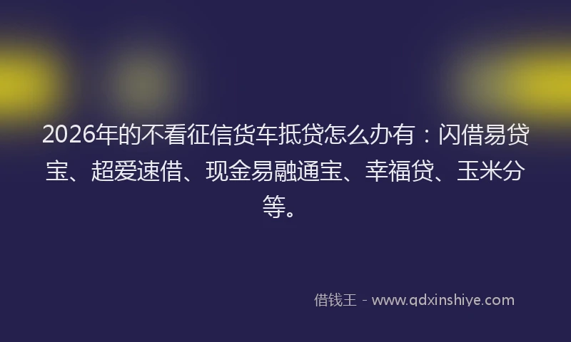 2026年的不看征信货车抵贷怎么办有：闪借易贷宝、超爱速借、现金易融通宝、幸福贷、玉米分等。