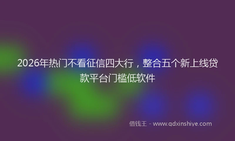 2026年热门不看征信四大行，整合五个新上线贷款平台门槛低软件