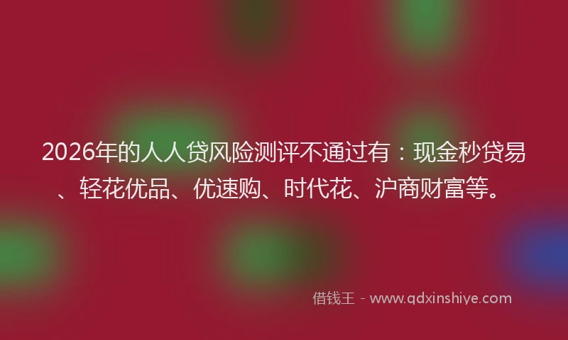 2026年的人人贷风险测评不通过有：现金秒贷易、轻花优品、优速购、时代花、沪商财富等。
