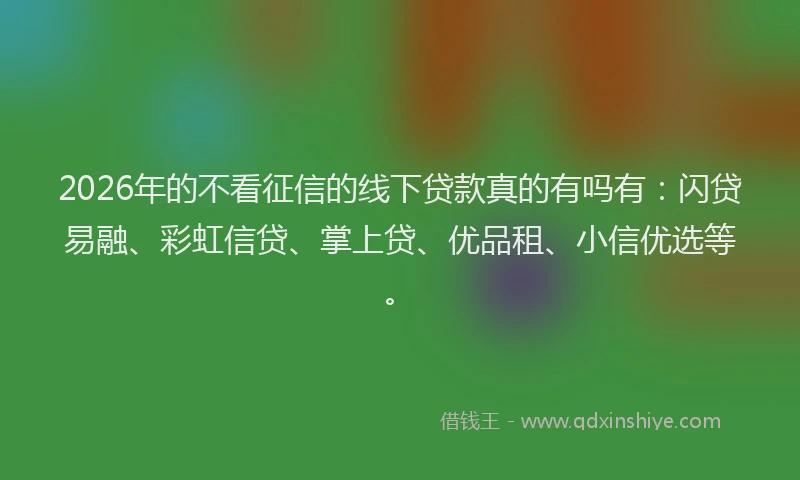 2026年的不看征信的线下贷款真的有吗有：闪贷易融、彩虹信贷、掌上贷、优品租、小信优选等。