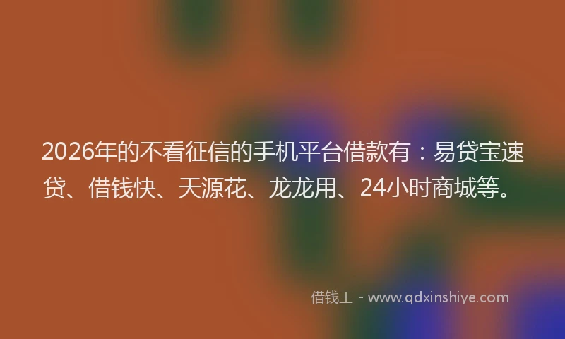2026年的不看征信的手机平台借款有：易贷宝速贷、借钱快、天源花、龙龙用、24小时商城等。