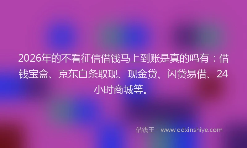2026年的不看征信借钱马上到账是真的吗有：借钱宝盒、京东白条取现、现金贷、闪贷易借、24小时商城等。