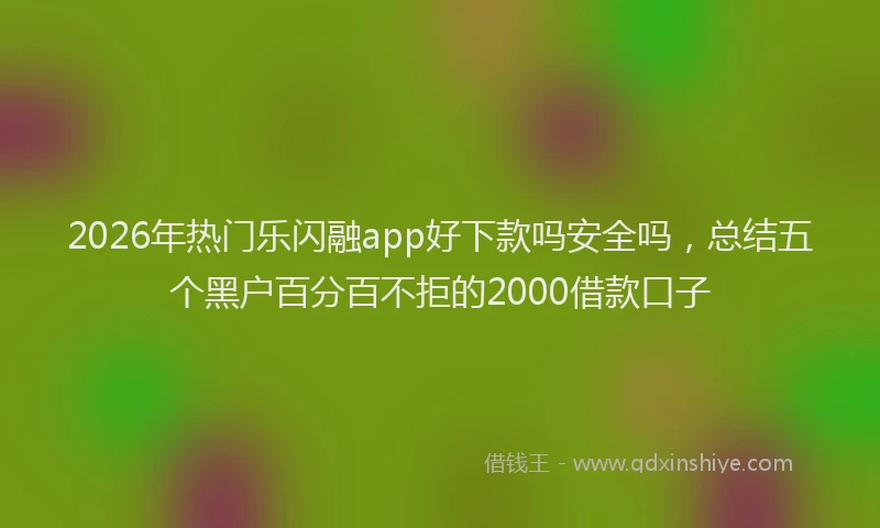 2026年热门乐闪融app好下款吗安全吗，总结五个黑户百分百不拒的2000借款口子