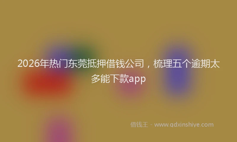 2026年热门东莞抵押借钱公司，梳理五个逾期太多能下款app